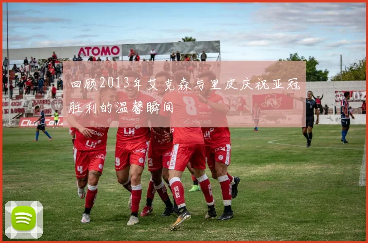 回顾2013年艾克森与里皮庆祝亚冠胜利的温馨瞬间