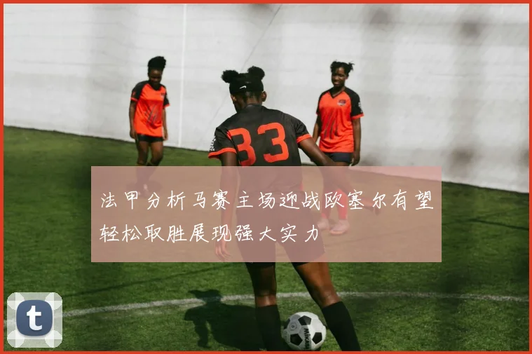 法甲分析马赛主场迎战欧塞尔有望轻松取胜展现强大实力