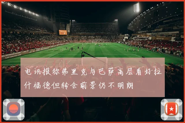 电讯报称弗里克与巴萨高层看好拉什福德但转会前景仍不明朗