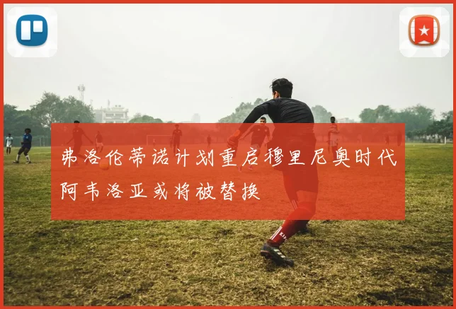 弗洛伦蒂诺计划重启穆里尼奥时代阿韦洛亚或将被替换