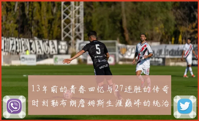 13年前的青春回忆与27连胜的传奇时刻勒布朗詹姆斯生涯巅峰的统治力解析