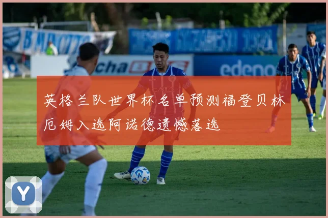 英格兰队世界杯名单预测福登贝林厄姆入选阿诺德遗憾落选