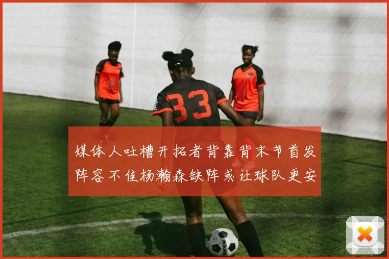 媒体人吐槽开拓者背靠背末节首发阵容不佳杨瀚森缺阵或让球队更安心