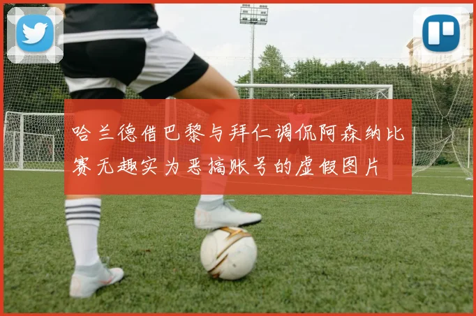 哈兰德借巴黎与拜仁调侃阿森纳比赛无趣实为恶搞账号的虚假图片