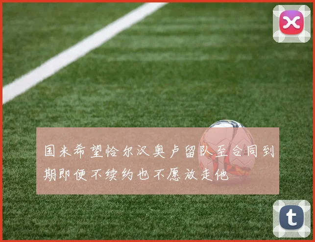 国米希望恰尔汉奥卢留队至合同到期即便不续约也不愿放走他