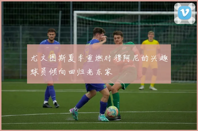 尤文图斯夏季重燃对穆阿尼的兴趣球员倾向回归老东家