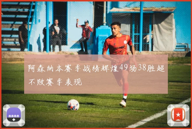 阿森纳本赛季战绩辉煌49场38胜超不败赛季表现