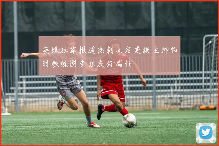 英媒独家报道热刺决定更换主帅临时教练图多尔友好离任