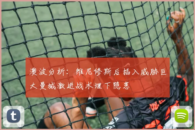 澳波分析：维尼修斯后插入威胁巨大曼城激进战术埋下隐患