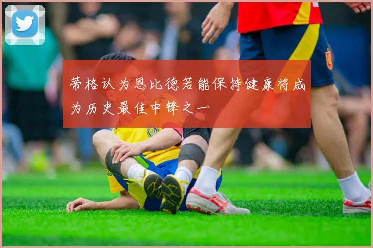 蒂格认为恩比德若能保持健康将成为历史最佳中锋之一