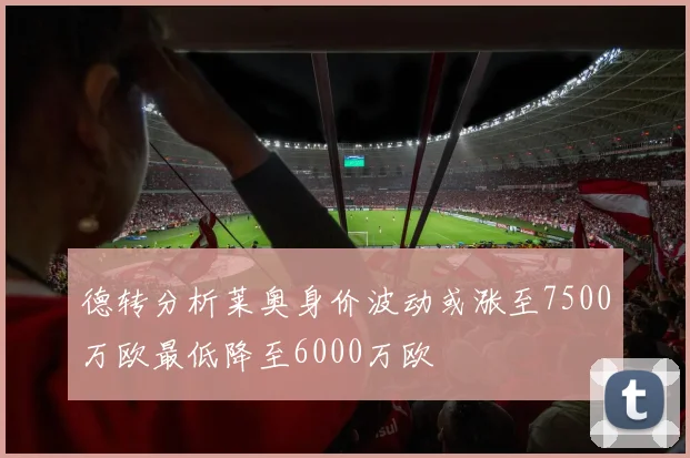 德转分析莱奥身价波动或涨至7500万欧最低降至6000万欧