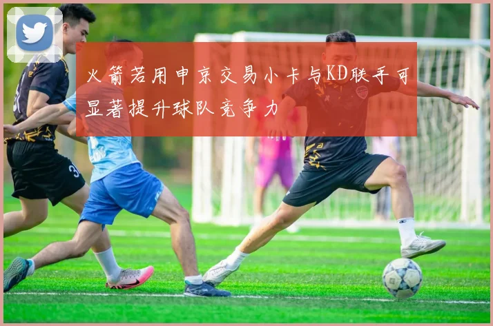 火箭若用申京交易小卡与KD联手可显著提升球队竞争力