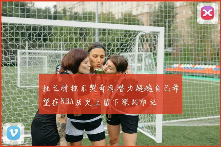 杜兰特称东契奇有潜力超越自己希望在NBA历史上留下深刻印记