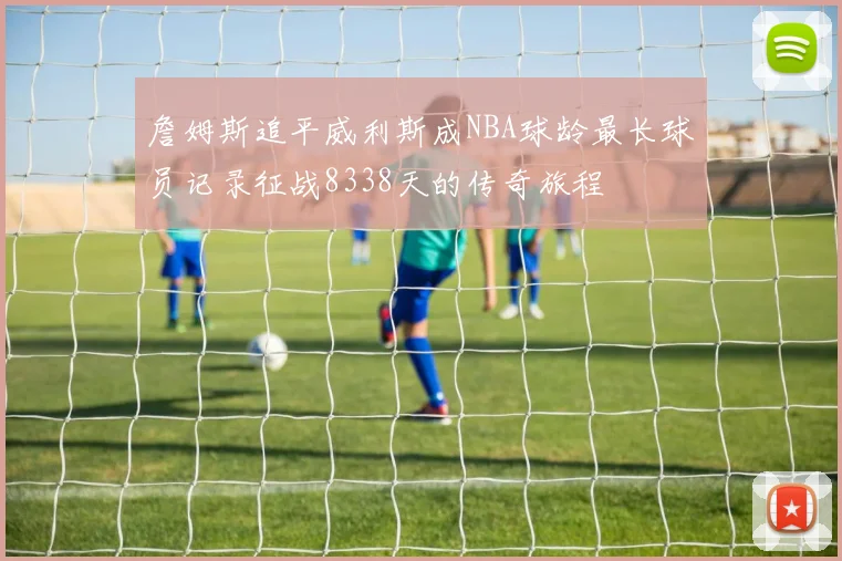 詹姆斯追平威利斯成NBA球龄最长球员记录征战8338天的传奇旅程
