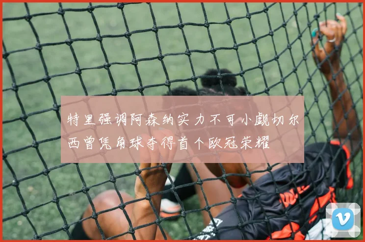 特里强调阿森纳实力不可小觑切尔西曾凭角球夺得首个欧冠荣耀