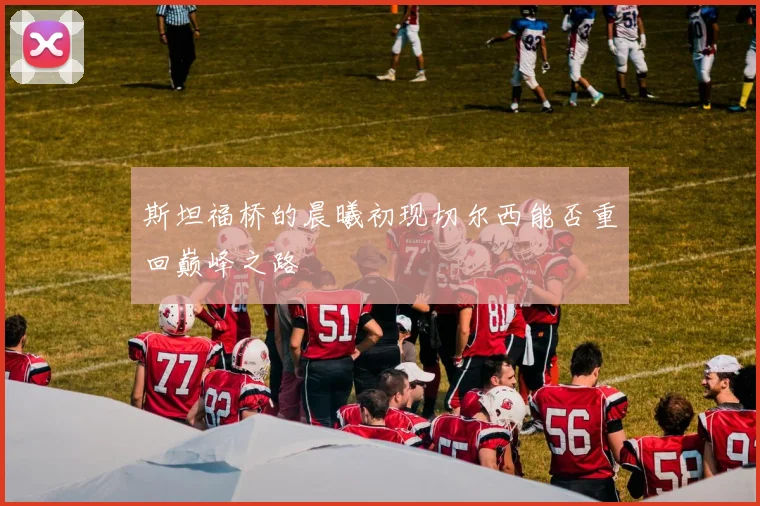 斯坦福桥的晨曦初现切尔西能否重回巅峰之路
