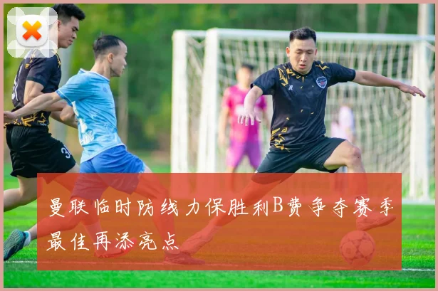 曼联临时防线力保胜利B费争夺赛季最佳再添亮点