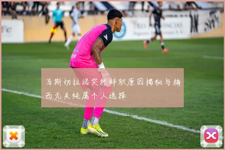 马斯切拉诺突然辞职原因揭秘与梅西无关纯属个人选择