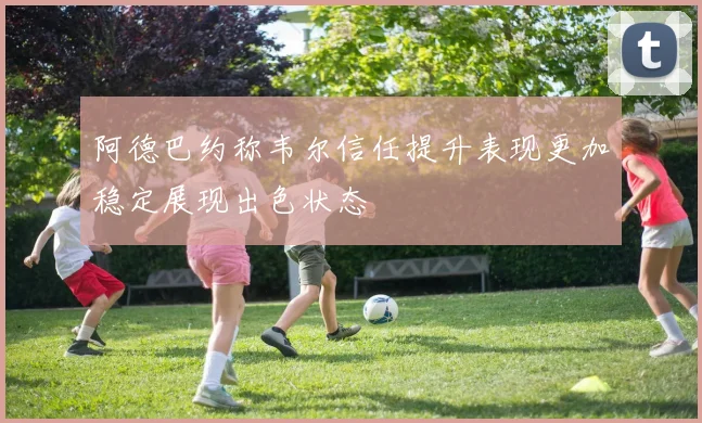 阿德巴约称韦尔信任提升表现更加稳定展现出色状态