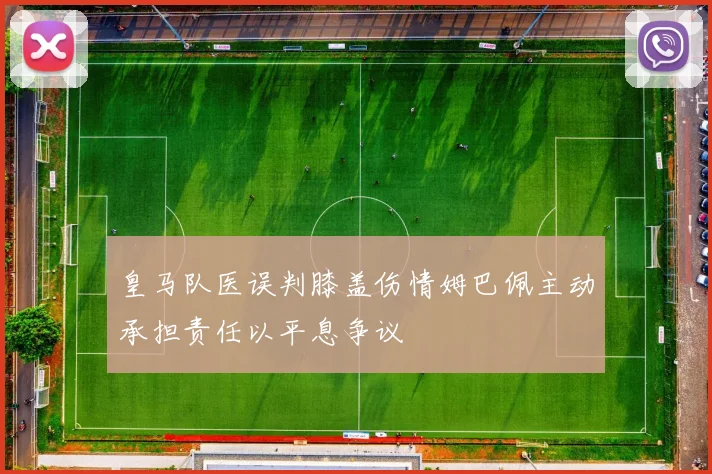 皇马队医误判膝盖伤情姆巴佩主动承担责任以平息争议