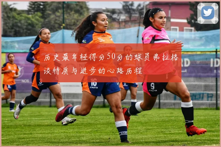 历史最年轻得分50分的球员弗拉格谈特质与进步的心路历程