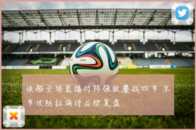 快船全场直播对阵强敌鏖战四节 末节攻防拉满待后续复盘
