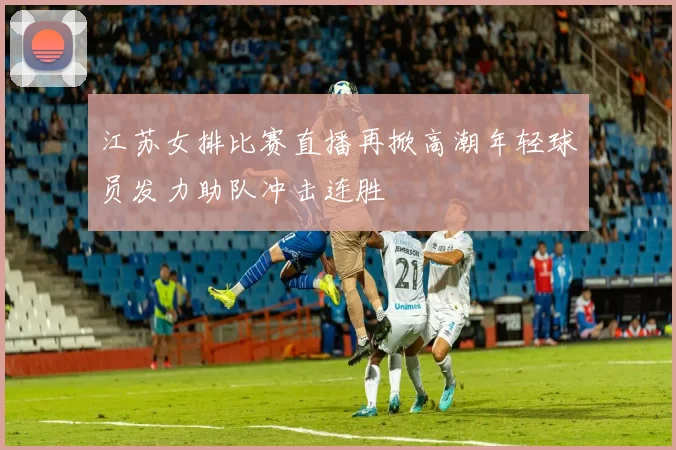 江苏女排比赛直播再掀高潮年轻球员发力助队冲击连胜